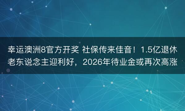 幸运澳洲8官方开奖 社保传来佳音!1.5亿退休老东说念主迎利好,2026年待业金或再次高涨