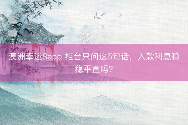 澳洲幸运8app 柜台只问这5句话，入款利息稳稳平直吗？
