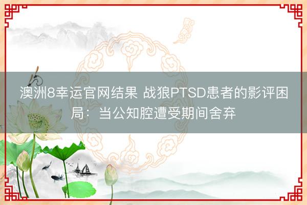 澳洲8幸运官网结果 战狼PTSD患者的影评困局:当公知腔遭受期间舍弃