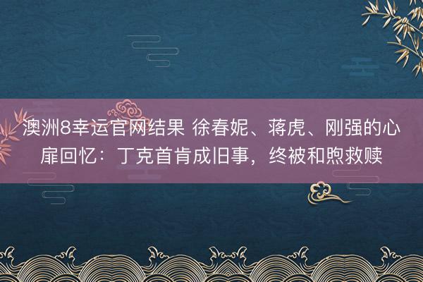 澳洲8幸运官网结果 徐春妮、蒋虎、刚强的心扉回忆：丁克首肯成旧事，终被和煦救赎