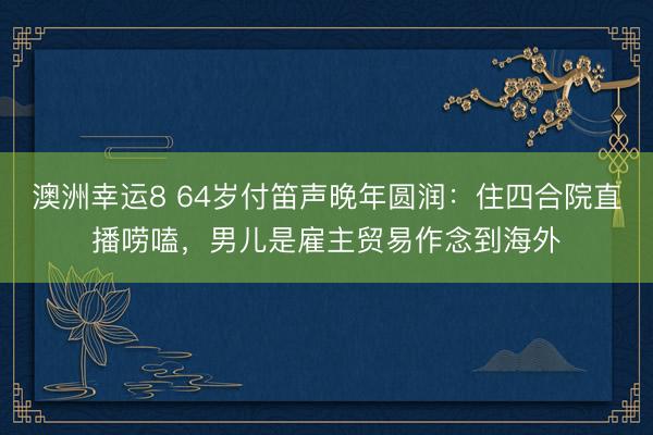 澳洲幸运8 64岁付笛声晚年圆润:住四合院直播唠嗑,男儿是雇主贸易作念到海外