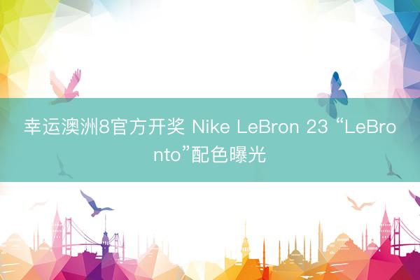 幸运澳洲8官方开奖 Nike LeBron 23 “LeBronto”配色曝光