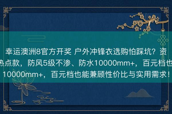 幸运澳洲8官方开奖 户外冲锋衣选购怕踩坑？资深户外玩家亲测5款热点款，防风5级不渗、防水10000mm+，百元档也能兼顾性价比与实用需求！