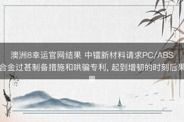 澳洲8幸运官网结果 中镭新材料请求PC/ABS合金过甚制备措施和哄骗专利， 起到增韧的时刻后果